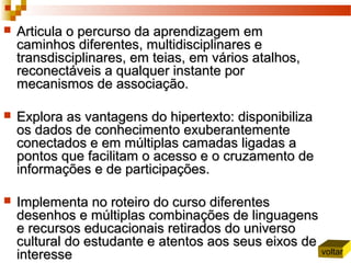  Articula o percurso da aprendizagem emArticula o percurso da aprendizagem em
caminhos diferentes, multidisciplinares ecaminhos diferentes, multidisciplinares e
transdisciplinares, em teias, em vários atalhos,transdisciplinares, em teias, em vários atalhos,
reconectáveis a qualquer instante porreconectáveis a qualquer instante por
mecanismos de associação.mecanismos de associação.
 Explora as vantagens do hipertexto: disponibilizaExplora as vantagens do hipertexto: disponibiliza
os dados de conhecimento exuberantementeos dados de conhecimento exuberantemente
conectados e em múltiplas camadas ligadas aconectados e em múltiplas camadas ligadas a
pontos que facilitam o acesso e o cruzamento depontos que facilitam o acesso e o cruzamento de
informações e de participações.informações e de participações.
 Implementa no roteiro do curso diferentesImplementa no roteiro do curso diferentes
desenhos e múltiplas combinações de linguagensdesenhos e múltiplas combinações de linguagens
e recursos educacionais retirados do universoe recursos educacionais retirados do universo
cultural do estudante e atentos aos seus eixos decultural do estudante e atentos aos seus eixos de
interesseinteresse voltar
 