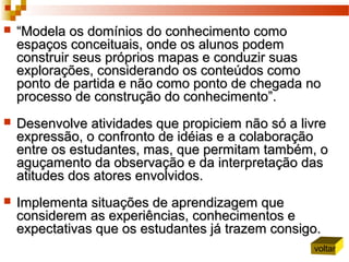  ““Modela os domínios do conhecimento comoModela os domínios do conhecimento como
espaços conceituais, onde os alunos podemespaços conceituais, onde os alunos podem
construir seus próprios mapas e conduzir suasconstruir seus próprios mapas e conduzir suas
explorações, considerando os conteúdos comoexplorações, considerando os conteúdos como
ponto de partida e não como ponto de chegada noponto de partida e não como ponto de chegada no
processo de construção do conhecimento”.processo de construção do conhecimento”.
 Desenvolve atividades que propiciem não só a livreDesenvolve atividades que propiciem não só a livre
expressão, o confronto de idéias e a colaboraçãoexpressão, o confronto de idéias e a colaboração
entre os estudantes, mas, que permitam também, oentre os estudantes, mas, que permitam também, o
aguçamento da observação e da interpretação dasaguçamento da observação e da interpretação das
atitudes dos atores envolvidos.atitudes dos atores envolvidos.
 Implementa situações de aprendizagem queImplementa situações de aprendizagem que
considerem as experiências, conhecimentos econsiderem as experiências, conhecimentos e
expectativas que os estudantes já trazem consigo.expectativas que os estudantes já trazem consigo.
voltar
 