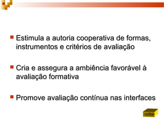  Estimula aEstimula a autoria cooperativa de formas,autoria cooperativa de formas,
instrumentos e critérios deinstrumentos e critérios de avaliaçãoavaliação
 CCria e assegura a ambiência favorável ària e assegura a ambiência favorável à
avaliação formativaavaliação formativa
 Promove avaliação contínua nas interfacesPromove avaliação contínua nas interfaces
voltar
 