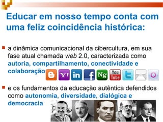 Educar em nosso tempo conta com
uma feliz coincidência histórica:
 a dinâmica comunicacional da cibercultura, em sua
fase atual chamada web 2.0, caracterizada como
autoria, compartilhamento, conectividade e
colaboração
 e os fundamentos da educação autêntica defendidos
como autonomia, diversidade, dialógica e
democracia
 