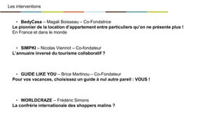 Les interventions
▪ BedyCasa – Magali Boisseau – Co-Fondatrice
Le pionnier de la location d’appartement entre particuliers qu’on ne présente plus !
En France et dans le monde
▪ SIMPKI – Nicolas Viennot – Co-fondateur
L’annuaire inversé du tourisme collaboratif ?
▪ GUIDE LIKE YOU – Brice Martinou – Co-Fondateur
Pour vos vacances, choisissez un guide à nul autre pareil : VOUS !
▪ WORLDCRAZE – Frédéric Simons
La confrérie internationale des shoppers malins ?
 