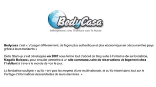 Bedycasa c’est « Voyager différemment, de façon plus authentique et plus économique en découvrant les pays
grâce à leurs habitants »
Cette Start-up s’est développée en 2007 sous forme tout d’abord de blog suite à l’initiative de sa fondatrice,
Magalie Boisseau pour ensuite permettre à un site communautaire de réservations de logement chez
l’habitant à travers le monde de voir le jour.
La fondatrice souligne « qu’ils n’ont pas les moyens d’une multinationale, et qu’ils misent donc tout sur le
Partage d’informations descendantes de leurs membres. »
 