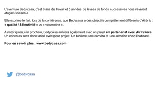 L’aventure Bedycasa, c’est 8 ans de travail et 5 années de levées de fonds successives nous révèlent
Magali Boisseau.
Elle exprime le fait, lors de la conférence, que Bedycasa a des objectifs complètement différents d’Airbnb :
« qualité / Sélectivité » vs « volumétrie ».
A noter qu’en juin prochain, Bedycasa arrivera également avec un projet en partenariat avec Air France.
Un concours sera donc lancé avec pour projet : Un binôme, une caméra et une semaine chez l’habitant.
Pour en savoir plus : www.bedycasa.com
@bedycasa
 