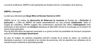 Lors de la conférence, SIMPKI a été représenté par Nicolas Viennot, co-fondateur de la start-up.
SIMPKI, c’est quoi?
La start-up a été lancé par Serge Milon et Nicolas Viennot en 2014.
SIMPKI est le 1er moteur de découverte de Week-end et vacances en Europe de « Particulier à
particulier ». L’offre de SIMPKI est basée essentiellement sur des produits collaboratifs. Selon le
budget de l’utilisateur, SIMPKI suggère des combinaisons associant des offres d’hébergement entre
particuliers et des solutions de transport classiques et alternatifs comme le covoiturage ou la location de
voiture entre particuliers.
Plus de 600 000 offres de logement associées à un grand nombre de possibilités de transport composent
aujourd’hui leurs packages dynamiques.
En plus du budget, les solutions proposées tiennent compte de la durée du séjour, du nombre de
kilomètres à parcourir, de la période et du nombre de personnes, afin de répondre aux utilisateurs de la
manière la plus cohérente et optimisée possible.
 