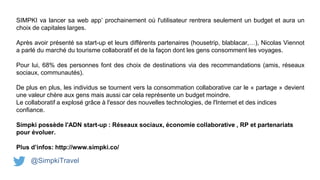 SIMPKI va lancer sa web app’ prochainement où l'utilisateur rentrera seulement un budget et aura un
choix de capitales larges.
Après avoir présenté sa start-up et leurs différents partenaires (housetrip, blablacar,…), Nicolas Viennot
a parlé du marché du tourisme collaboratif et de la façon dont les gens consomment les voyages.
Pour lui, 68% des personnes font des choix de destinations via des recommandations (amis, réseaux
sociaux, communautés).
De plus en plus, les individus se tournent vers la consommation collaborative car le « partage » devient
une valeur chère aux gens mais aussi car cela représente un budget moindre.
Le collaboratif a explosé grâce à l'essor des nouvelles technologies, de l'Internet et des indices
confiance.
Simpki possède l'ADN start-up : Réseaux sociaux, économie collaborative , RP et partenariats
pour évoluer.
Plus d’infos: http://www.simpki.co/
@SimpkiTravel
 