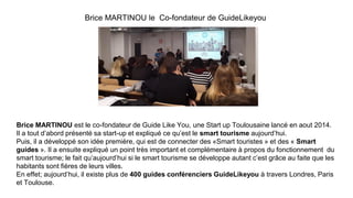 Brice MARTINOU le Co-fondateur de GuideLikeyou
Brice MARTINOU est le co-fondateur de Guide Like You, une Start up Toulousaine lancé en aout 2014.
Il a tout d’abord présenté sa start-up et expliqué ce qu’est le smart tourisme aujourd’hui.
Puis, il a développé son idée première, qui est de connecter des «Smart touristes » et des « Smart
guides ». Il a ensuite expliqué un point très important et complémentaire à propos du fonctionnement du
smart tourisme; le fait qu’aujourd’hui si le smart tourisme se développe autant c’est grâce au faite que les
habitants sont fières de leurs villes.
En effet; aujourd’hui, il existe plus de 400 guides conférenciers GuideLikeyou à travers Londres, Paris
et Toulouse.
 
