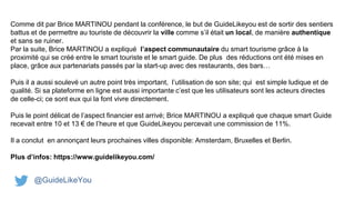 Comme dit par Brice MARTINOU pendant la conférence, le but de GuideLikeyou est de sortir des sentiers
battus et de permettre au touriste de découvrir la ville comme s’il était un local, de manière authentique
et sans se ruiner.
Par la suite, Brice MARTINOU a expliqué l’aspect communautaire du smart tourisme grâce à la
proximité qui se créé entre le smart touriste et le smart guide. De plus des réductions ont été mises en
place, grâce aux partenariats passés par la start-up avec des restaurants, des bars…
Puis il a aussi soulevé un autre point très important, l’utilisation de son site; qui est simple ludique et de
qualité. Si sa plateforme en ligne est aussi importante c’est que les utilisateurs sont les acteurs directes
de celle-ci; ce sont eux qui la font vivre directement.
Puis le point délicat de l’aspect financier est arrivé; Brice MARTINOU a expliqué que chaque smart Guide
recevait entre 10 et 13 € de l’heure et que GuideLikeyou percevait une commission de 11%.
Il a conclut en annonçant leurs prochaines villes disponible: Amsterdam, Bruxelles et Berlin.
Plus d’infos: https://www.guidelikeyou.com/
@GuideLikeYou
 