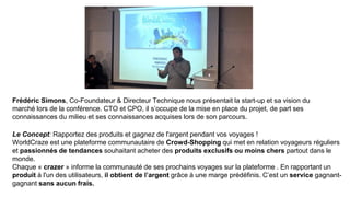 Frédéric Simons, Co-Foundateur & Directeur Technique nous présentait la start-up et sa vision du
marché lors de la conférence. CTO et CPO, il s’occupe de la mise en place du projet, de part ses
connaissances du milieu et ses connaissances acquises lors de son parcours.
Le Concept: Rapportez des produits et gagnez de l'argent pendant vos voyages !
WorldCraze est une plateforme communautaire de Crowd-Shopping qui met en relation voyageurs réguliers
et passionnés de tendances souhaitant acheter des produits exclusifs ou moins chers partout dans le
monde.
Chaque « crazer » informe la communauté de ses prochains voyages sur la plateforme . En rapportant un
produit à l'un des utilisateurs, il obtient de l’argent grâce à une marge prédéfinis. C’est un service gagnant-
gagnant sans aucun frais.
 