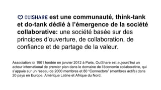 est une communauté, think-tank
et do-tank dédié à l’émergence de la société
collaborative: une société basée sur des
principes d’ouverture, de collaboration, de
confiance et de partage de la valeur.
Association loi 1901 fondée en janvier 2012 à Paris, OuiShare est aujourd’hui un
acteur international de premier plan dans le domaine de l’économie collaborative, qui
s’appuie sur un réseau de 2000 membres et 80 “Connectors” (membres actifs) dans
20 pays en Europe, Amérique Latine et Afrique du Nord,
 