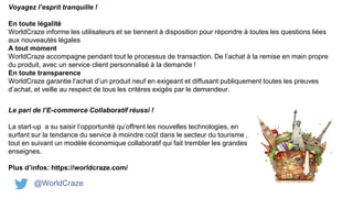 @WorldCraze
Voyagez l’esprit tranquille !
En toute légalité
WorldCraze informe les utilisateurs et se tiennent à disposition pour répondre à toutes les questions liées
aux nouveautés légales
A tout moment
WorldCraze accompagne pendant tout le processus de transaction. De l’achat à la remise en main propre
du produit, avec un service client personnalisé à la demande !
En toute transparence
WorldCraze garantie l’achat d’un produit neuf en exigeant et diffusant publiquement toutes les preuves
d’achat, et veille au respect de tous les critères exigés par le demandeur.
Le pari de l’E-commerce Collaboratif réussi !
La start-up a su saisir l’opportunité qu’offrent les nouvelles technologies, en
surfant sur la tendance du service à moindre coût dans le secteur du tourisme ,
tout en suivant un modèle économique collaboratif qui fait trembler les grandes
enseignes.
Plus d’infos: https://worldcraze.com/
 