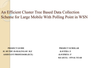 An Efficient Cluster Tree Based Data Collection
Scheme for Large Mobile With Polling Point in WSN
PROJECT GUIDE PROJECT SCHOLAR
M. MUTHU RAMALINGAM M.E KAVITHA S
ASSISTANT PROFESSOR (ECE) KAVIPRIYA P
B.E (ECE) – FINAL YEAR
 