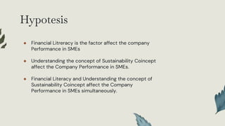 Hypotesis
● Financial Litreracy is the factor affect the company
Performance in SMEs
● Understanding the concept of Sustainability Coincept
affect the Company Performance in SMEs.
● Financial Literacy and Understanding the concept of
Sustainability Coincept affect the Company
Performance in SMEs simultaneously.
 