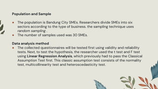 Population and Sample
● The population is Bandung City SMEs. Researchers divide SMEs into six
sectors according to the type of business. the sampling technique uses
random sampling .
● The number of samples used was 30 SMEs.
Data analysis method
● The collected questionnaires will be tested first using validity and reliability
tests. Next, to test the hypothesis, the researcher used the t test and F test
using Linear Regression Analysis, which previously had to pass the Classical
Assumption Test first. This classic assumption test consists of the normality
test, multicollinearity test and heteroscedasticity test.
 