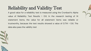 Reliability and Validity Test
A good value for a reliability test is measured using the Cronbach's Alpha
value of Reliability Test Results > 0.6. In the research testing of 14
statement items, the value for all statement items was reliable or
trustworthy, because the test results showed a value of 0.714 > 0.6. The
data also pass the validity test
 