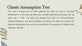 Classic Assumption Test
This test is carried out to show whether the data we have is normally
distributed. In this study all data was normally distributed because the sig
value was > 0.05. The data has passed the tests for multicollinearity,
heteroscedasticity, and autocorrelation. Therefore, the data has passed the
classical assumption tests and can proceed to the process of multiple linear
regression testing
 