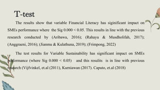 T-test
The results show that variable Financial Literacy has siginificant impact on
SMEs performance where the Sig 0.000 < 0.05. This results in line with the previous
research conducted by (Aribawa, 2016); (Rahayu & Musdholifah, 2017);
(Anggraeni, 2016); (Jianmu & Kulathuna, 2019); (Frimpong, 2022)
The test results for Variable Sustainability has significant impact on SMEs
performance (where Sig 0.000 < 0.05) and this resulits is in line with previous
research (Vijfvinkel, et.al (2011), Kurniawan (2017). Caputo, et.al (2018)
 