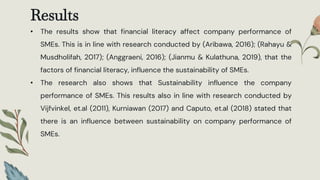 Results
• The results show that financial literacy affect company performance of
SMEs. This is in line with research conducted by (Aribawa, 2016); (Rahayu &
Musdholifah, 2017); (Anggraeni, 2016); (Jianmu & Kulathuna, 2019), that the
factors of financial literacy, influence the sustainability of SMEs.
• The research also shows that Sustainability influence the company
performance of SMEs. This results also in line with research conducted by
Vijfvinkel, et.al (2011), Kurniawan (2017) and Caputo, et.al (2018) stated that
there is an influence between sustainability on company performance of
SMEs.
 