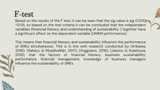 F-test
Based on the results of the F test, it can be seen that the sig value is sig 0.000
<0.05, so based on the test criteria it can be concluded that the independent
variables (financial literacy and understanding of sustainability ) together have
a significant effect on the dependent variable (UMKM performance).
This means that financial literacy and sustainability influence the performance
of SMEs simultaneosly. This is in line with research conducted by (Aribawa,
2016); (Rahayu & Musdholifah, 2017); (Anggraeni, 2016); (Jianmu & Kulathuna,
2019), that the factors of financial literacy, business sustainability,
performance, financial management, knowledge of business managers
influence the sustainability of SMEs
 