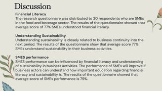 Discussion
Financial Literacy
The research questionnaire was distributed to 30 respondents who are SMEs
in the food and beverage sector. The results of the questionnaire showed that
average score of 77% SMEs understood financial literacy.
Understanding Sustainability
Understanding sustainability is closely related to business continuity into the
next period. The results of the questionnaire show that average score 77%
SMEs understand sustainability in their business activities.
SMES performance
SMES performance can be influenced by financial literacy and understanding
of sustainability in business activities. The performance of SMEs will improve if
business actors can understand how important education regarding financial
literacy and sustainability is. The results of the questionnaire showed that
average score of SMEs performance is 79%.
 