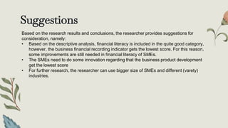 Suggestions
Based on the research results and conclusions, the researcher provides suggestions for
consideration, namely:
• Based on the descriptive analysis, financial literacy is included in the quite good category,
however, the business financial recording indicator gets the lowest score. For this reason,
some improvements are still needed in financial literacy of SMEs.
• The SMEs need to do some innovation regarding that the business product development
get the lowest score
• For further research, the researcher can use bigger size of SMEs and different (varety)
industries.
 