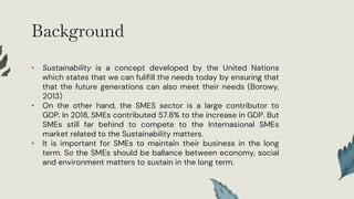 Background
• Sustainability is a concept developed by the United Nations
which states that we can fulifill the needs today by ensuring that
that the future generations can also meet their needs (Borowy,
2013)
• On the other hand, the SMES sector is a large contributor to
GDP. In 2018, SMEs contributed 57.8% to the increase in GDP. But
SMEs still far behind to compete to the Internasional SMEs
market related to the Sustainability matters.
• It is important for SMEs to maintain their business in the long
term. So the SMEs should be ballance between economy, social
and environment matters to sustain in the long term.
 