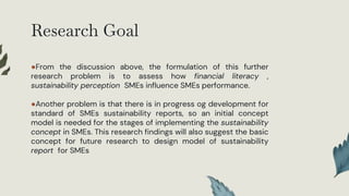 Research Goal
●From the discussion above, the formulation of this further
research problem is to assess how financial literacy ,
sustainability perception SMEs influence SMEs performance.
●Another problem is that there is in progress og development for
standard of SMEs sustainability reports, so an initial concept
model is needed for the stages of implementing the sustainability
concept in SMEs. This research findings will also suggest the basic
concept for future research to design model of sustainability
report for SMEs
 