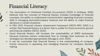 Financial Literacy
● The Association of Chartered Certified Accountants (2014) in (Aribawa, 2016)
believes that the concept of financial literacy includes knowledge of financial
concepts, the ability to understand communication regarding financial concepts,
skills in managing personal/company finances and the ability to make financial
decisions in certain situations.
● In PISA 2012: Financial Literacy Assessment Framework (OECD INFE, 2012) it is
written that financial literacy is a factor that is a pillar for future economic growth
and financial stability (OECD, 2022).
● Good financial literacy will increase the sustainability of SMES businesses
because business owners understand how to manage their business so that
strategies are decided appropriately (Muraga & John, 2015).
● It can be concluded that financial literacy is the understanding of company
human resources in operating and managing finances for company decision
making.
 