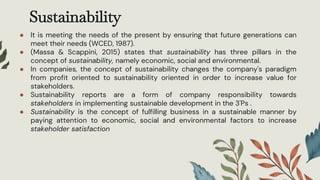 Sustainability
● It is meeting the needs of the present by ensuring that future generations can
meet their needs (WCED, 1987).
● (Massa & Scappini, 2015) states that sustainability has three pillars in the
concept of sustainability, namely economic, social and environmental.
● In companies, the concept of sustainability changes the company's paradigm
from profit oriented to sustainability oriented in order to increase value for
stakeholders.
● Sustainability reports are a form of company responsibility towards
stakeholders in implementing sustainable development in the 3'Ps .
● Sustainability is the concept of fulfilling business in a sustainable manner by
paying attention to economic, social and environmental factors to increase
stakeholder satisfaction
 