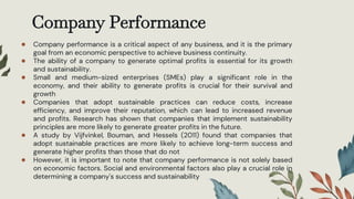 Company Performance
● Company performance is a critical aspect of any business, and it is the primary
goal from an economic perspective to achieve business continuity.
● The ability of a company to generate optimal profits is essential for its growth
and sustainability.
● Small and medium-sized enterprises (SMEs) play a significant role in the
economy, and their ability to generate profits is crucial for their survival and
growth
● Companies that adopt sustainable practices can reduce costs, increase
efficiency, and improve their reputation, which can lead to increased revenue
and profits. Research has shown that companies that implement sustainability
principles are more likely to generate greater profits in the future.
● A study by Vijfvinkel, Bouman, and Hessels (2011) found that companies that
adopt sustainable practices are more likely to achieve long-term success and
generate higher profits than those that do not
● However, it is important to note that company performance is not solely based
on economic factors. Social and environmental factors also play a crucial role in
determining a company's success and sustainability
 