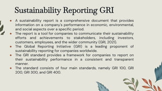Sustainability Reporting GRI
● A sustainability report is a comprehensive document that provides
information on a company's performance in economic, environmental,
and social aspects over a specific period.
● The report is a tool for companies to communicate their sustainability
efforts and achievements to stakeholders, including investors,
customers, employees, and the wider community (GRI, 2021).
● The Global Reporting Initiative (GRI) is a leading proponent of
sustainability reporting for companies worldwide.
● The GRI standard provides a framework for companies to report on
their sustainability performance in a consistent and transparent
manner.
● The standard consists of four main standards, namely GRI 100, GRI
200, GRI 300, and GRI 400.
 