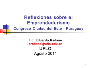1
Reflexiones sobre el
Emprendedurismo
Congreso Ciudad del Este - Paraguay
Lic. Eduardo Radano
eradano@uflo.edu.ar
UFLO
Agosto 2011
 
