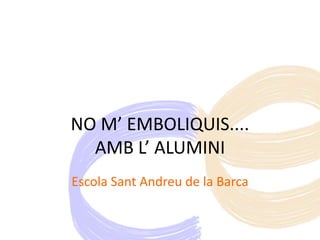 NO M’ EMBOLIQUIS....
AMB L’ ALUMINI
Escola Sant Andreu de la Barca
 