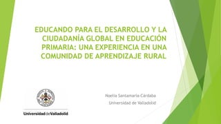 EDUCANDO PARA EL DESARROLLO Y LA
CIUDADANÍA GLOBAL EN EDUCACIÓN
PRIMARIA: UNA EXPERIENCIA EN UNA
COMUNIDAD DE APRENDIZAJE RURAL
Noelia Santamaría-Cárdaba
Universidad de Valladolid
 
