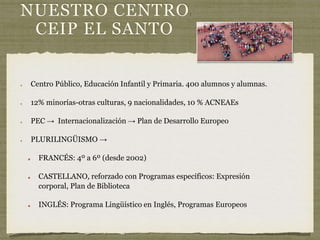 NUESTRO CENTRO:
CEIP EL SANTO
Centro Público, Educación Infantil y Primaria. 400 alumnos y alumnas.
12% minorías-otras culturas, 9 nacionalidades, 10 % ACNEAEs
PEC → Internacionalización → Plan de Desarrollo Europeo
PLURILINGÜISMO →
FRANCÉS: 4º a 6º (desde 2002)
CASTELLANO, reforzado con Programas específicos: Expresión
corporal, Plan de Biblioteca
INGLÉS: Programa Lingüístico en Inglés, Programas Europeos
 