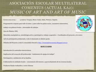 ASOCIACIÓN ESCOLAR MULTILATERAL
COMENIUS (ACTUAL KA2):
MUSIC OF ART AND ART OF MUSIC
Cursos 2013-2015 / 5 centros: Turquía, Reino Unido, Italia, Polonia y España.
Programación conjunta para todo el centro y para todos los países socios +encuentros intercentros+
trabajo con pintores locales + intercambio de trabajos
Área de Plástica: DNL
Materiales manipulativos, metodología activa y participativa, trabajo cooperativo - Coordinadora de proyecto y de centro
75% de participación profesorado y todo el alumnado en distinto grado.
Difusión del Proyecto a toda la comunidad educativa http://musicofartcomenius.blogspot.com.es
RESULTADOS
Introducción de contenidos internivelares.
Implicación de la mayoría del profesorado, “sentimiento de equipo de trabajo”.
Participación y satisfacción de las familias.
Colaboración de entidades locales - conocimiento del entorno y aprovechamiento de los recursos locales.
Productos finales traducidos a varios idiomas
 
