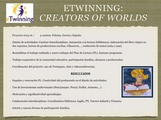 ETWINNING:
CREATORS OF WORLDS
Proyecto 2015-16 / 4 centros: Polonia, Grecia y España.
Diseño de actividades: Carácter Interdisciplinar, Animación a la lectura (biblioteca), elaboración del libro viajero en
dos soportes, lectura de producciones escritas, villancicos,…, traducción de textos (aula y casa).
Rentabilizar el trabajo realizado y nuevo enfoque del Plan de Lectura (PL), fusionar programas.
Trabajo cooperativo de la comunidad educativa: participación familias, alumnos y profesorados.
Coordinación del proyecto: uso de Twinspace, chat y videoconferencias.
RESULTADOS
Impulso y renovación PL. Creatividad del profesorado en el diseño de actividades.
Uso de herramientas audiovisuales (Storyjumper, Prezzi, Padlet, Animoto,…).
Motivación y significatividad aprendizajes.
Colaboración interdisciplinar: Coordinadora biblioteca, Inglés, PT, Tutores Infantil y Primaria.
Interés y nuevas formas de participación familias.
 