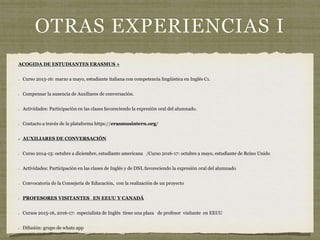 OTRAS EXPERIENCIAS I
ACOGIDA DE ESTUDIANTES ERASMUS +
Curso 2015-16: marzo a mayo, estudiante italiana con competencia lingüística en Inglés C1.
Compensar la ausencia de Auxiliares de conversación.
Actividades: Participación en las clases favoreciendo la expresión oral del alumnado.
Contacto a través de la plataforma https://erasmusintern.org/
AUXILIARES DE CONVERSACIÓN
Curso 2014-15: octubre a diciembre, estudiante americana /Curso 2016-17: octubre a mayo, estudiante de Reino Unido
Actividades: Participación en las clases de Inglés y de DNL favoreciendo la expresión oral del alumnado
Convocatoria de la Consejería de Educación, con la realización de un proyecto
PROFESORES VISITANTES EN EEUU Y CANADÁ
Cursos 2015-16, 2016-17: especialista de Inglés tiene una plaza de profesor visitante en EEUU
Difusión: grupo de whats app
 