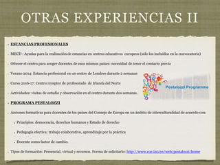 OTRAS EXPERIENCIAS II
ESTANCIAS PROFESIONALES
MECD : Ayudas para la realización de estancias en centros educativos europeos (sólo los incluídos en la convocatoria)
Ofrecer el centro para acoger docentes de esos mismos países: necesidad de tener el contacto previo
Verano 2014: Estancia profesional en un centro de Londres durante 2 semanas
Curso 2016-17: Centro receptor de profesorado de Irlanda del Norte
Actividades: visitas de estudio y observación en el centro durante dos semanas.
PROGRAMA PESTALOZZI
Acciones formativas para docentes de los países del Consejo de Europa en un ámbito de interculturalidad de acuerdo con:
Principios: democracia, derechos humanos y Estado de derecho
Pedagogía efectiva: trabajo colaborativo, aprendizaje por la práctica
Docente como factor de cambio.
Tipos de formación: Presencial, virtual y recursos. Forma de solicitarlo: http://www.coe.int/en/web/pestalozzi/home
 