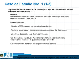 Capítulo Lima, Perú Congreso Internacional de Dirección de Proyectos PMI TOUR CONO SUR 2014
Caso de Estudio Nro. 1 (1/3)
Implementar de un servicio de mensajería y video conferencia en una
empresa de consultoría IT
Objetivo :
Mantener la comunicación con los clientes y equipos de trabajo, agilizando
la productividad en los proyectos.
Requerimientos :
•Atender a 3000 usuarios entre empleados y clientes.
•Mantener sesiones de videoconferencia para grupos de 5 a 6 personas.
•La entrega debe estar para dentro de 3 meses.
•Se debe utilizar el producto A para la implementación de la solución y
considerar los requisitos TI que demanda este producto.
•La solución debe mantener alta disponibilidad del servicio.
 