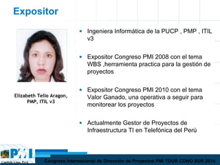 Capítulo Lima, Perú Congreso Internacional de Dirección de Proyectos PMI TOUR CONO SUR 2014
Expositor
Elizabeth Tello Aragon,
PMP, ITIL v3
• Ingeniera Informática de la PUCP , PMP , ITIL
v3
• Expositor Congreso PMI 2008 con el tema
WBS ,herramienta practica para la gestión de
proyectos
• Expositor Congreso PMI 2010 con el tema
Valor Ganado, una operativa a seguir para
monitorear los proyectos
• Actualmente Gestor de Proyectos de
Infraestructura TI en Telefónica del Perú
 