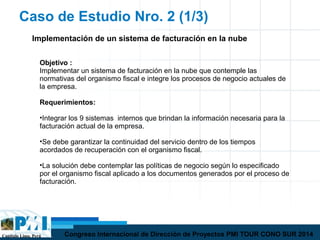 Capítulo Lima, Perú Congreso Internacional de Dirección de Proyectos PMI TOUR CONO SUR 2014
Caso de Estudio Nro. 2 (1/3)
Objetivo :
Implementar un sistema de facturación en la nube que contemple las
normativas del organismo fiscal e integre los procesos de negocio actuales de
la empresa.
Requerimientos:
•Integrar los 9 sistemas internos que brindan la información necesaria para la
facturación actual de la empresa.
•Se debe garantizar la continuidad del servicio dentro de los tiempos
acordados de recuperación con el organismo fiscal.
•La solución debe contemplar las políticas de negocio según lo especificado
por el organismo fiscal aplicado a los documentos generados por el proceso de
facturación.
Implementación de un sistema de facturación en la nube
 