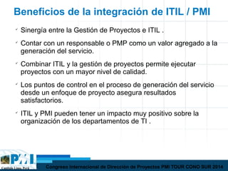 Capítulo Lima, Perú Congreso Internacional de Dirección de Proyectos PMI TOUR CONO SUR 2014
Beneficios de la integración de ITIL / PMI

Sinergía entre la Gestión de Proyectos e ITIL .

Contar con un responsable o PMP como un valor agregado a la
generación del servicio.

Combinar ITIL y la gestión de proyectos permite ejecutar
proyectos con un mayor nivel de calidad.

Los puntos de control en el proceso de generación del servicio
desde un enfoque de proyecto asegura resultados
satisfactorios.

ITIL y PMI pueden tener un impacto muy positivo sobre la
organización de los departamentos de TI .
 