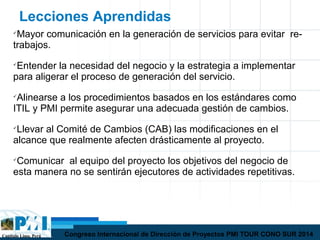 Capítulo Lima, Perú Congreso Internacional de Dirección de Proyectos PMI TOUR CONO SUR 2014
Lecciones Aprendidas

Mayor comunicación en la generación de servicios para evitar re-
trabajos.

Entender la necesidad del negocio y la estrategia a implementar
para aligerar el proceso de generación del servicio.

Alinearse a los procedimientos basados en los estándares como
ITIL y PMI permite asegurar una adecuada gestión de cambios.

Llevar al Comité de Cambios (CAB) las modificaciones en el
alcance que realmente afecten drásticamente al proyecto.

Comunicar al equipo del proyecto los objetivos del negocio de
esta manera no se sentirán ejecutores de actividades repetitivas.
 