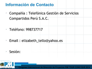 Capítulo Lima, Perú Congreso Internacional de Dirección de Proyectos PMI TOUR CONO SUR 2014
Información de Contacto
•
Compañía : Telefónica Gestión de Servicios
Compartidos Perú S.A.C.
•
Teléfono: 998737717
•
Email : elizabeth_tello@yahoo.es
•
Sesión:
 
