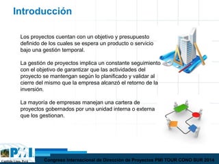 Capítulo Lima, Perú Congreso Internacional de Dirección de Proyectos PMI TOUR CONO SUR 2014
Introducción
Los proyectos cuentan con un objetivo y presupuesto
definido de los cuales se espera un producto o servicio
bajo una gestión temporal.
La gestión de proyectos implica un constante seguimiento
con el objetivo de garantizar que las actividades del
proyecto se mantengan según lo planificado y validar al
cierre del mismo que la empresa alcanzó el retorno de la
inversión.
La mayoría de empresas manejan una cartera de
proyectos gobernados por una unidad interna o externa
que los gestionan.
 