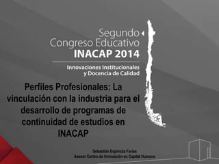 Perfiles Profesionales: La 
vinculación con la industria para el 
desarrollo de programas de 
continuidad de estudios en 
INACAP 
Sebastián Espinoza Farías 
Asesor Centro de Innovación en Capital Humano 
 