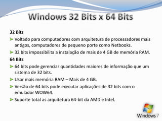 Windows 32 Bits x 64 Bits32 BitsVoltado para computadores com arquitetura de processadores mais antigos, computadores de pequeno porte como Netbooks.32 bits impossibilita a instalação de mais de 4 GB de memória RAM.64 Bits64 bits pode gerenciar quantidades maiores de informação que um sistema de 32 bits.Usar mais memória RAM – Mais de 4 GB.Versão de 64 bits pode executar aplicações de 32 bits com o emulador WOW64.Suporte total as arquitetura 64-bit da AMD e Intel.