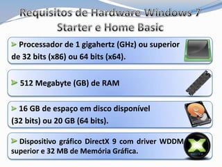Requisitos de Hardware Windows 7 Starter e Home BasicProcessador de 1 gigahertz (GHz) ou superior de 32 bits (x86) ou 64 bits (x64).512 Megabyte (GB) de RAM16 GB de espaço em disco disponível (32 bits) ou 20 GB (64 bits).Dispositivo gráfico DirectX 9 com driver WDDM 1.0 ou superior e 32 MB de Memória Gráfica.