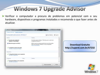 Windows 7 Upgrade AdvisorVerificar o computador a procura de problemas em potencial com o seu hardware, dispositivos e programas instalados e recomenda o que fazer antes de atualizar.               Download Gratuitohttp://superd.com.br/67232