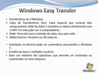 Windows Easy TransferTransferência de 3 Métodos:Cabo de Transferência Fácil: Cabo especial que conecta dois computadores (Side-by-Side) e transfere os dados diretamente com o WET em execução nos 2 computadores.Rede: Perecido com o método de cabo, mas pela rede.Mídia Externa: Pendrive ou HD externo.Instalação no destino pode ser automática executando o Windows 7.